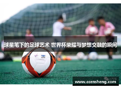 球星笔下的足球艺术 世界杯荣耀与梦想交融的瞬间