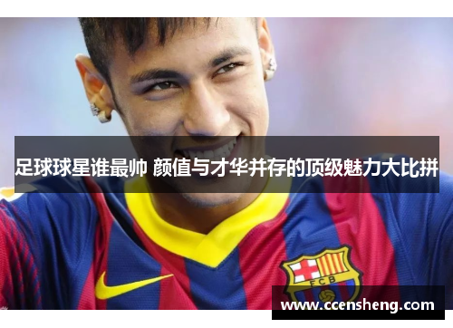 足球球星谁最帅 颜值与才华并存的顶级魅力大比拼